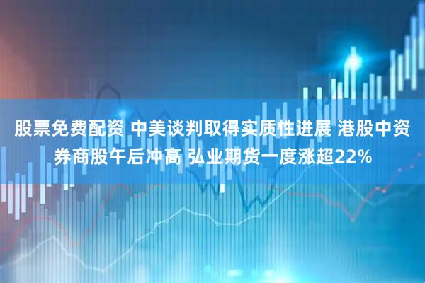 股票免费配资 中美谈判取得实质性进展 港股中资券商股午后冲高 弘业期货一度涨超22%