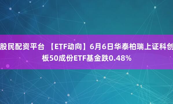 股民配资平台 【ETF动向】6月6日华泰柏瑞上证科创板50成份ETF基金跌0.48%