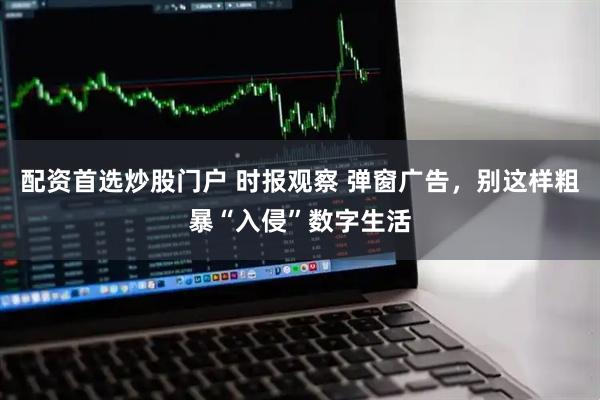 配资首选炒股门户 时报观察 弹窗广告，别这样粗暴“入侵”数字生活
