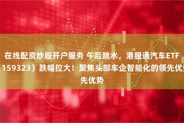 在线配资炒股开户服务 午后跳水，港股通汽车ETF（159323）跌幅拉大！聚焦头部车企智能化的领先优势