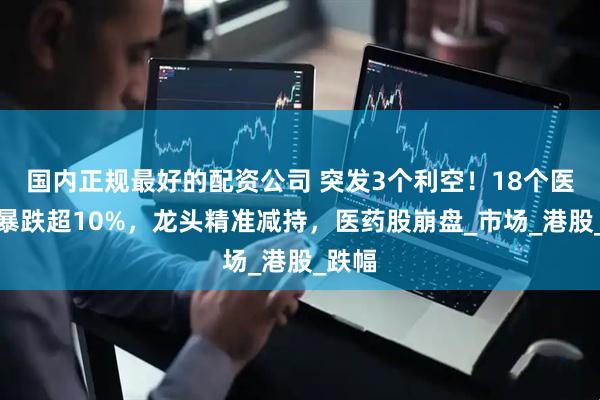 国内正规最好的配资公司 突发3个利空！18个医药股暴跌超10%，龙头精准减持，医药股崩盘_市场_港股_跌幅