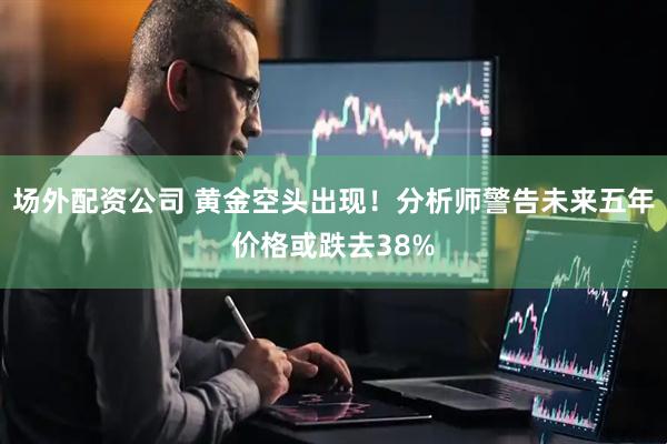 场外配资公司 黄金空头出现！分析师警告未来五年价格或跌去38%
